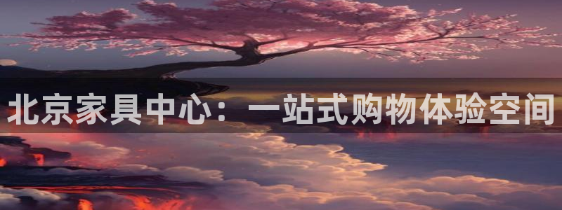 星欧娱乐注册官网入口：北京家具中心：一站式购物体验空间